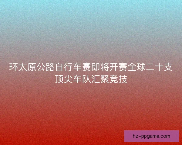 环太原公路自行车赛即将开赛全球二十支顶尖车队汇聚竞技 环太原公路自行车赛即将开赛全球二十支顶尖车队汇聚竞技