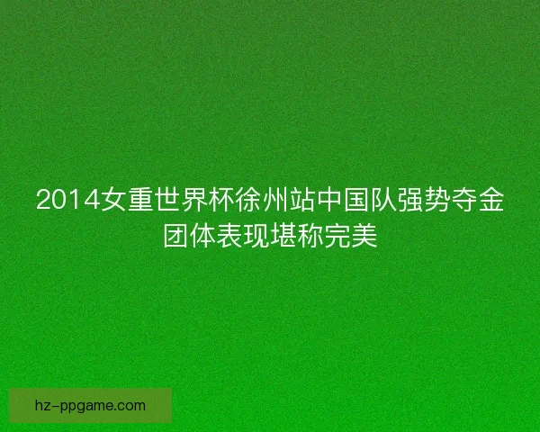 2014女重世界杯徐州站中国队强势夺金团体表现堪称完美
