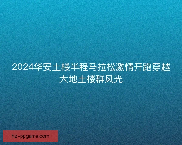 2024华安土楼半程马拉松激情开跑穿越大地土楼群风光