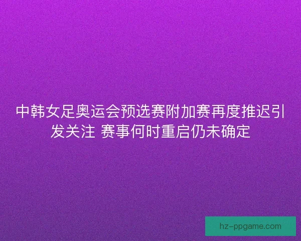 中韩女足奥运会预选赛附加赛再度推迟引发关注 赛事何时重启仍未确定