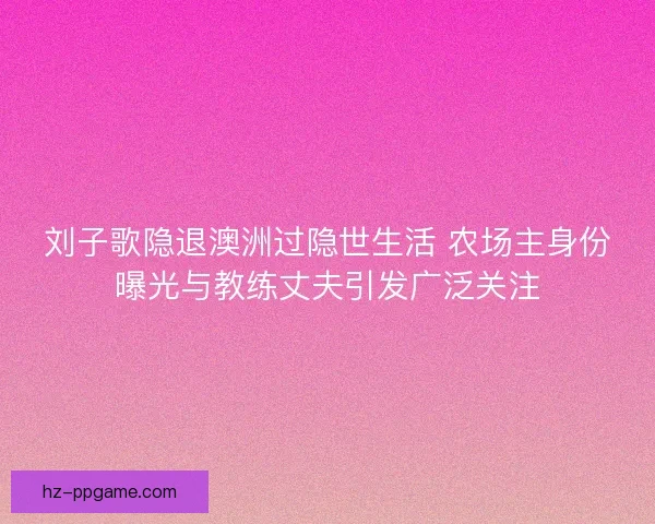 刘子歌隐退澳洲过隐世生活 农场主身份曝光与教练丈夫引发广泛关注