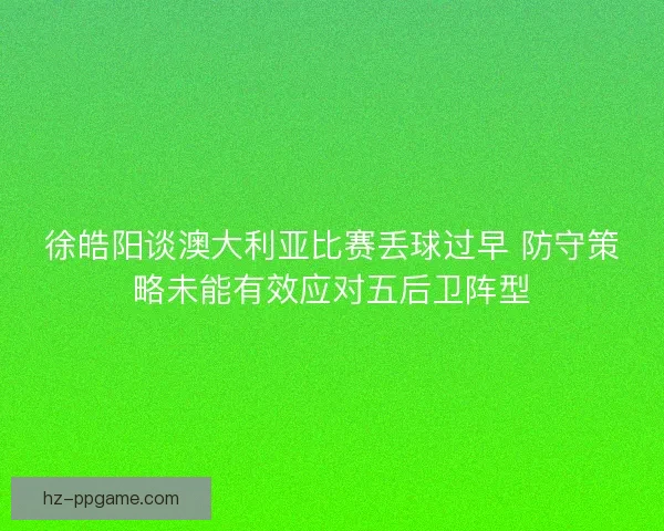 徐皓阳谈澳大利亚比赛丢球过早 防守策略未能有效应对五后卫阵型