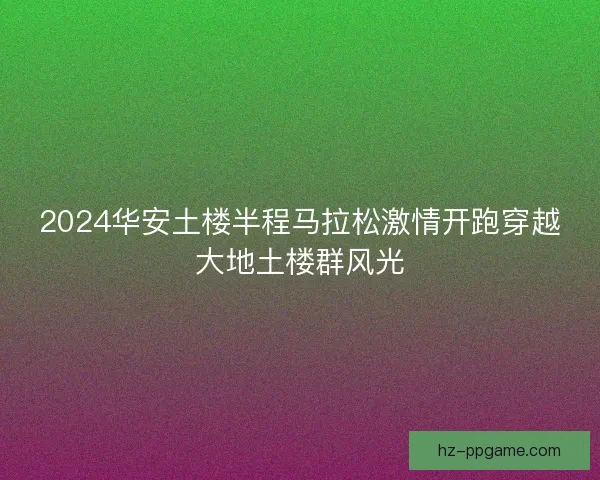2024华安土楼半程马拉松激情开跑穿越大地土楼群风光