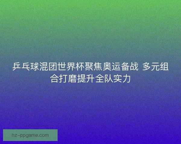 乒乓球混团世界杯聚焦奥运备战 多元组合打磨提升全队实力