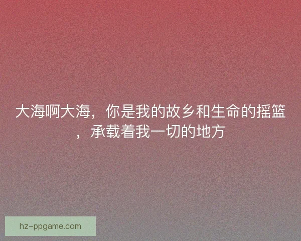大海啊大海，你是我的故乡和生命的摇篮，承载着我一切的地方