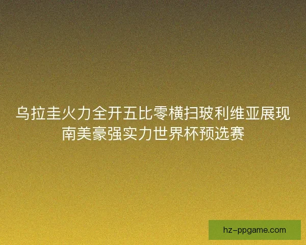 乌拉圭火力全开五比零横扫玻利维亚展现南美豪强实力世界杯预选赛