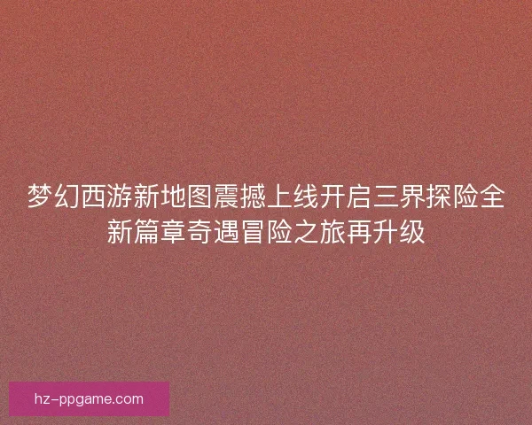 梦幻西游新地图震撼上线开启三界探险全新篇章奇遇冒险之旅再升级