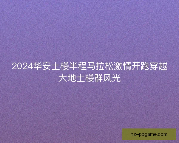 2024华安土楼半程马拉松激情开跑穿越大地土楼群风光