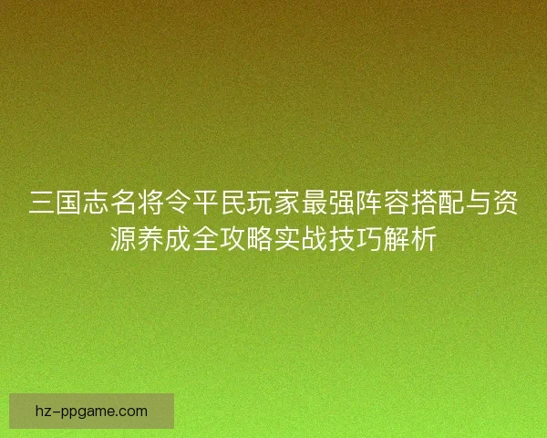 三国志名将令平民玩家最强阵容搭配与资源养成全攻略实战技巧解析