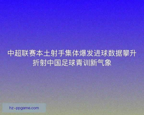 中超联赛本土射手集体爆发进球数据攀升折射中国足球青训新气象