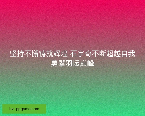 坚持不懈铸就辉煌 石宇奇不断超越自我勇攀羽坛巅峰 坚持不懈铸就辉煌 石宇奇不断超越自我勇攀羽坛巅峰