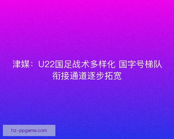 津媒：U22国足战术多样化 国字号梯队衔接通道逐步拓宽